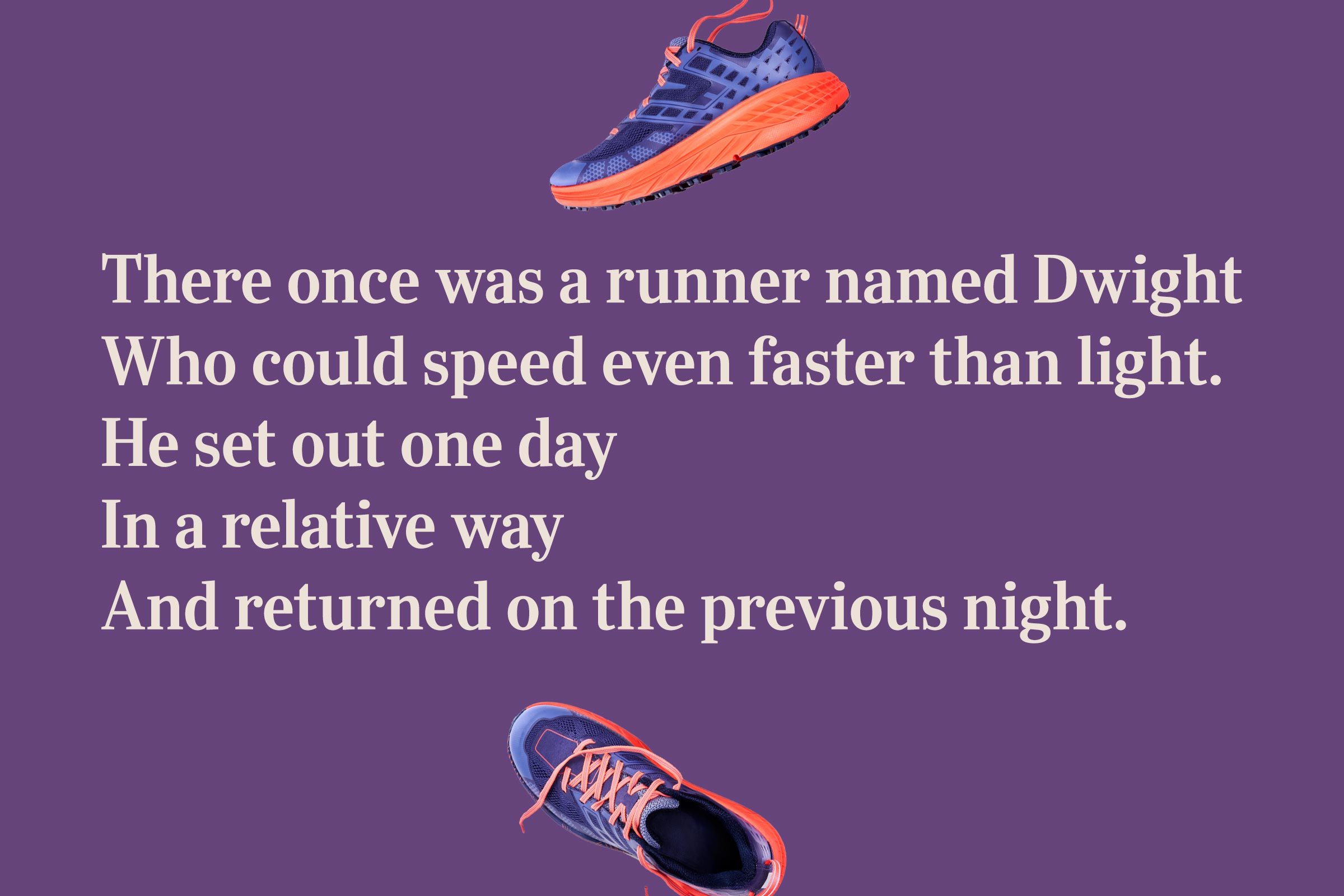 There once was a runner named Dwight / Who could speed even faster than light. / He set out one day / In a relative way / And returned on the previous night.