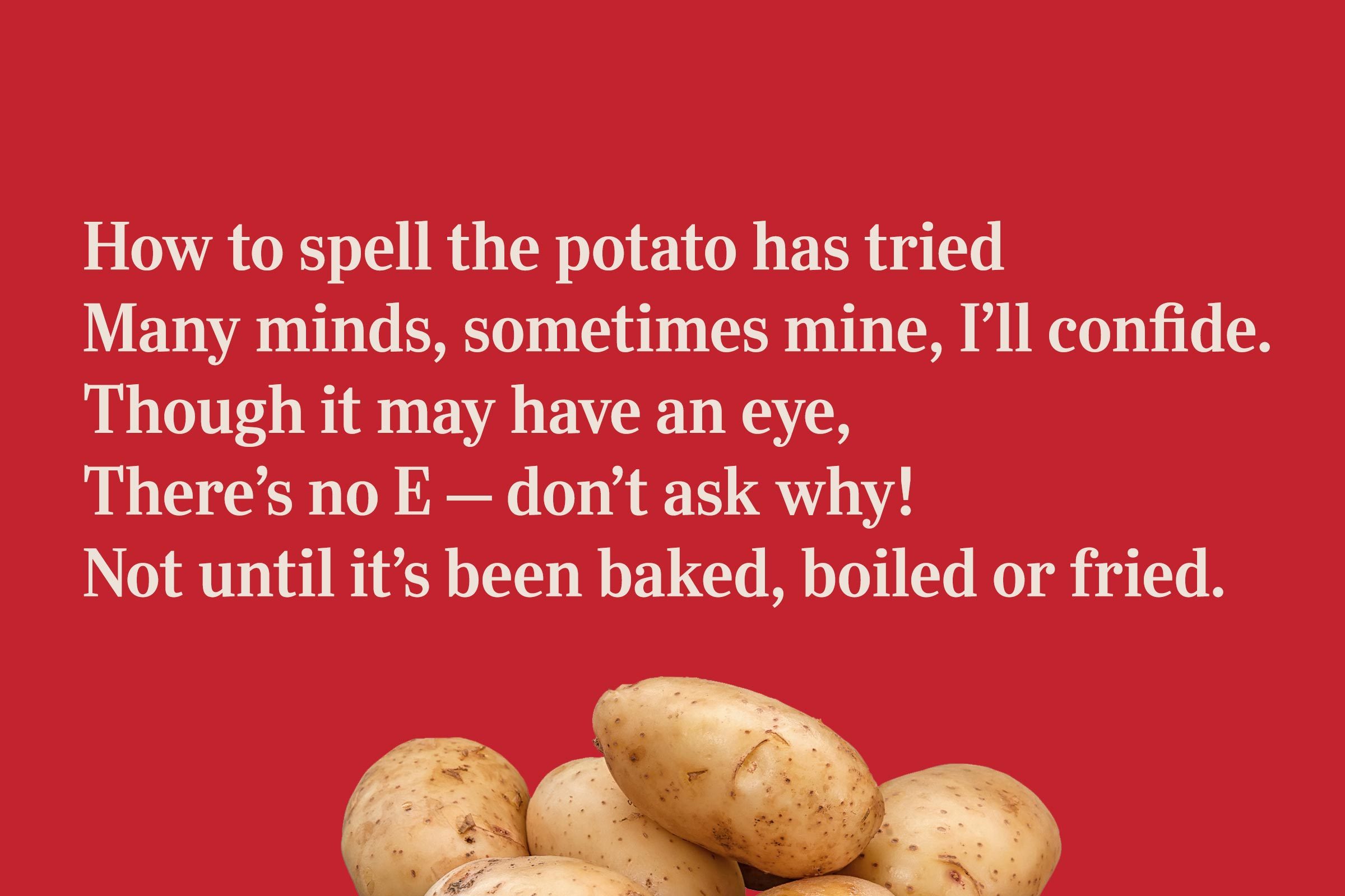 How to spell the potato has tried / Many minds, sometimes mine, I'll confide. / Though it may have an eye, / There's no E – don't ask why! / Not until it's been baked, boiled or fried.