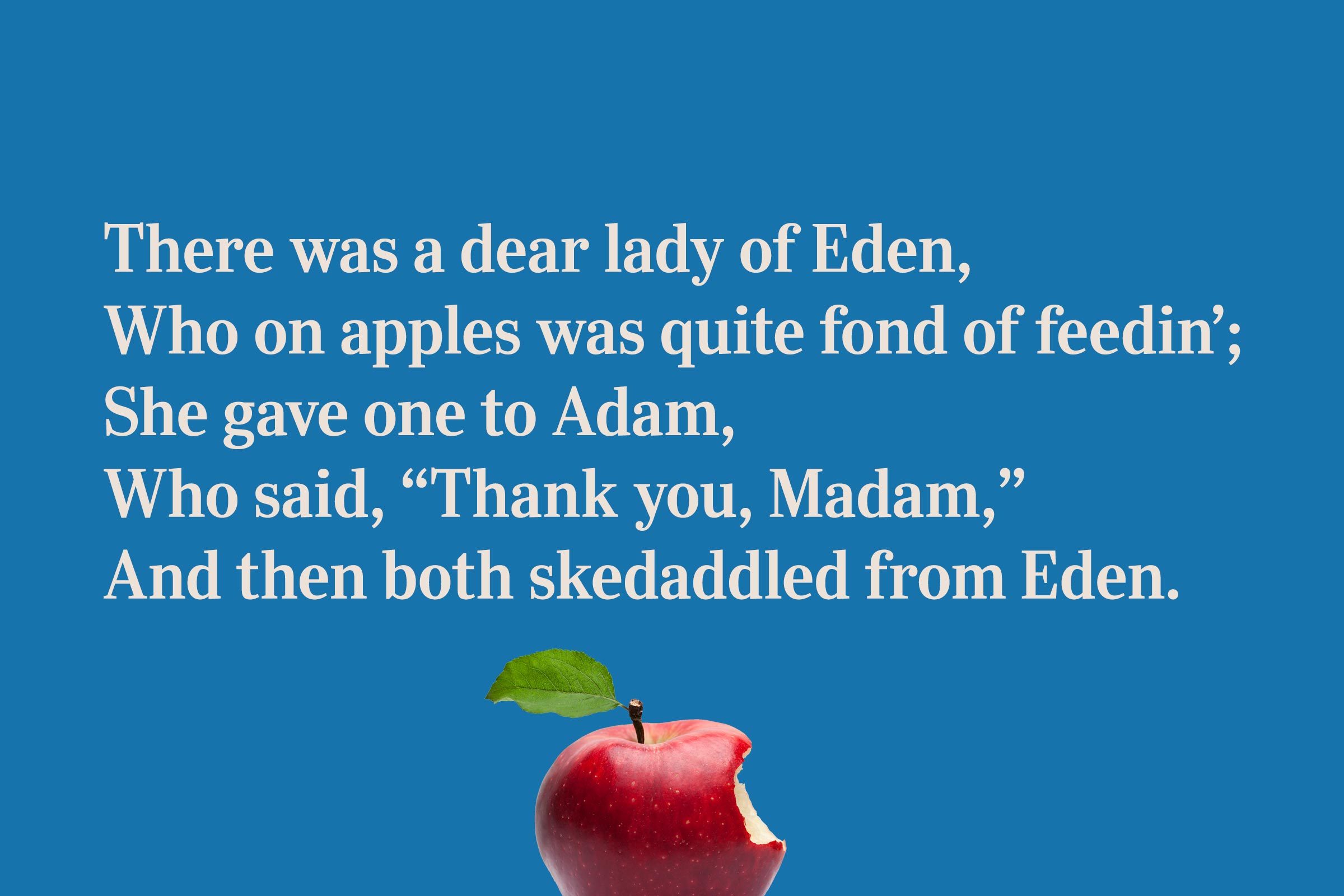 There was a dear lady of Eden, / Who on apples was quite fond of feedin'; / She gave one to Adam, / Who said, 