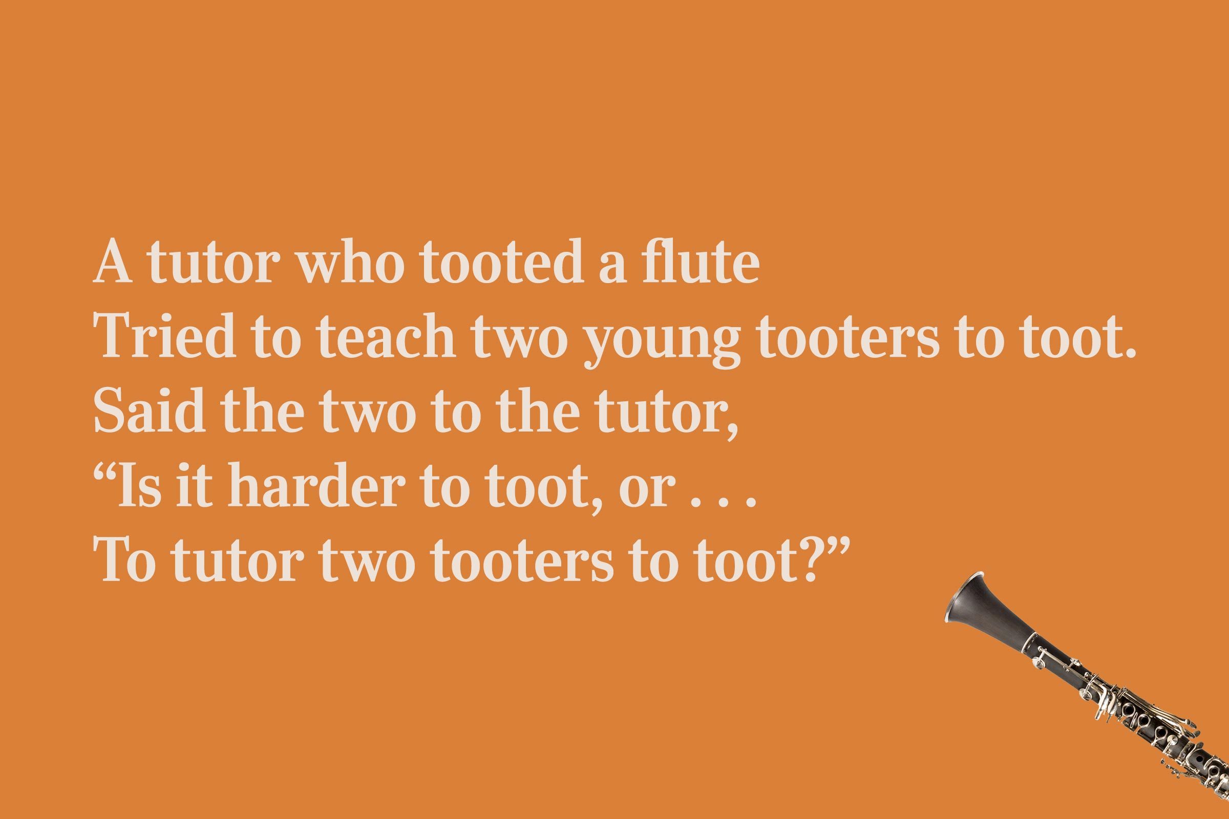 A tutor who tooted a flute / Tried to teach two young tooters to toot. / Said the two to the tutor, / "Is it harder to toot, or . . . / To tutor two tooters to toot?"