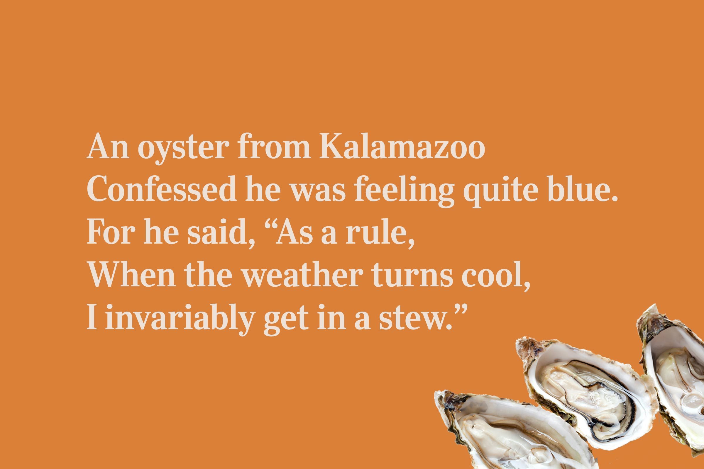 An oyster from Kalamazoo / Confessed he was feeling quite blue. / For he said, "As a rule, / When the weather turns cool, / I invariably get in a stew."