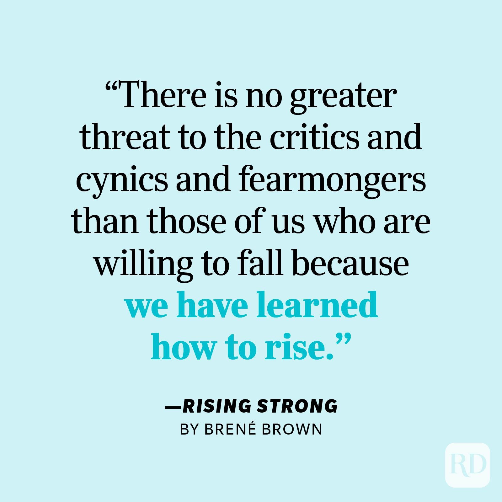 Rising Strong by Brené Brown "There is no greater threat to the critics and cynics and fearmongers than those of us who are willing to fall because we have learned how to rise."