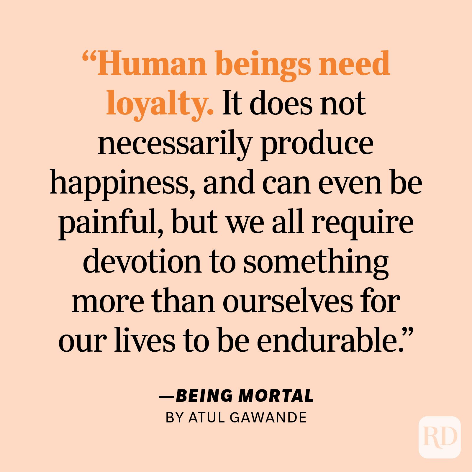 Being Mortal by Atul Gawande "Human beings need loyalty. It does not necessarily produce happiness, and can even be painful, but we all require devotion to something more than ourselves for our lives to be endurable. Without it, we have only our desires to guide us, and they are fleeting, capricious, and insatiable."