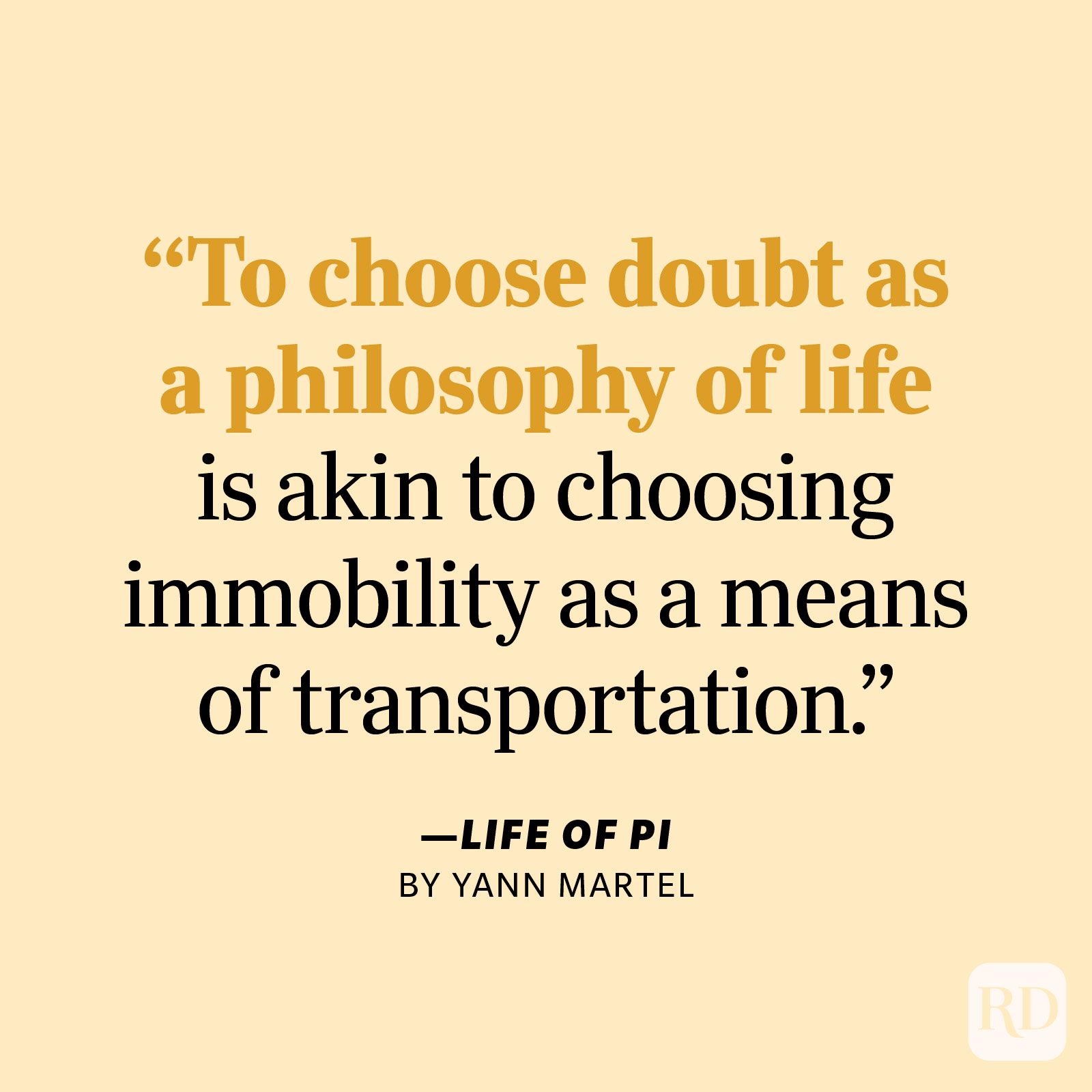 Life of Pi by Yann Martel "To choose doubt as a philosophy of life is akin to choosing immobility as a means of transportation."