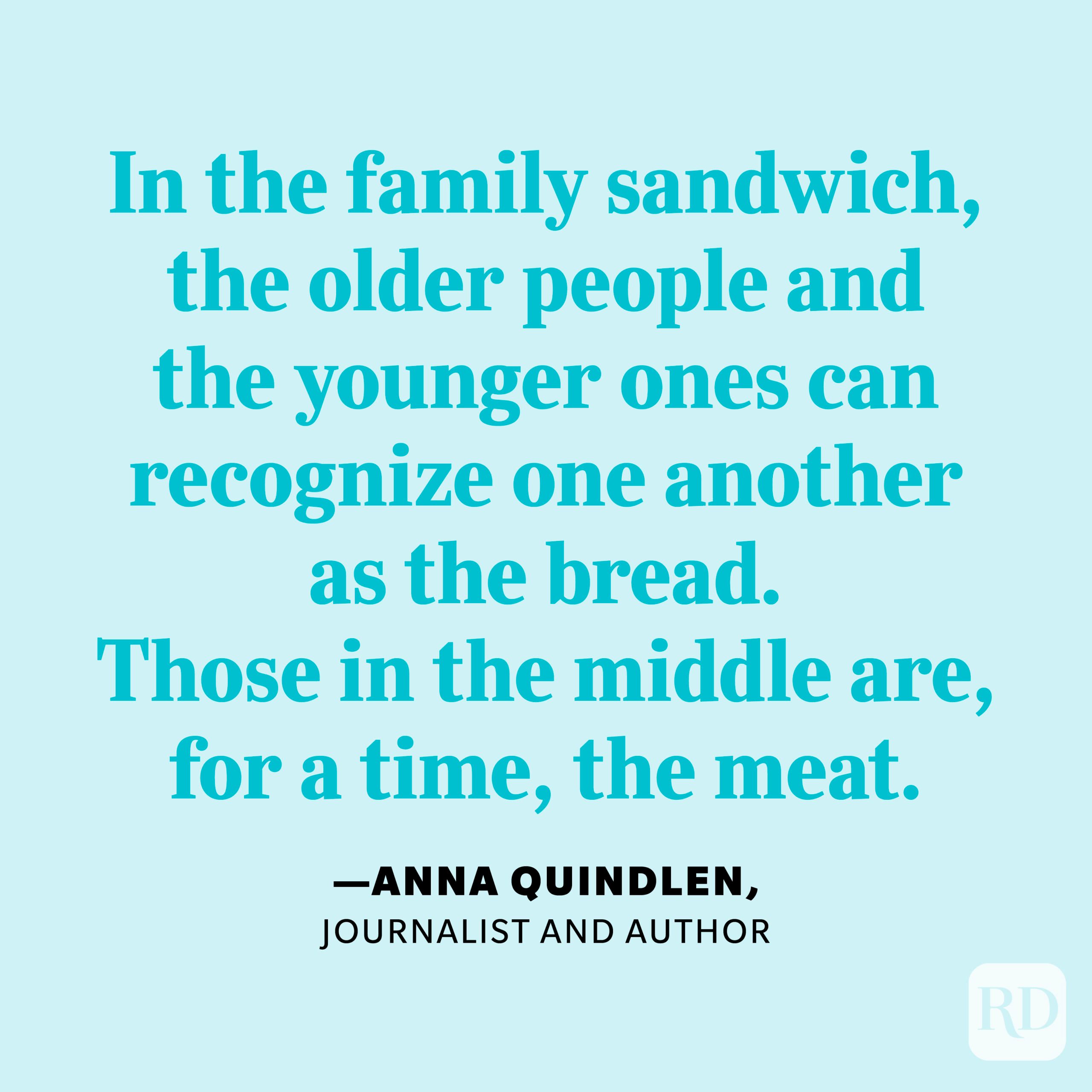 "In the family sandwich, the older people and the younger ones can recognize one another as the bread. Those in the middle are, for a time, the meat." —Anna Quindlen, journalist and author