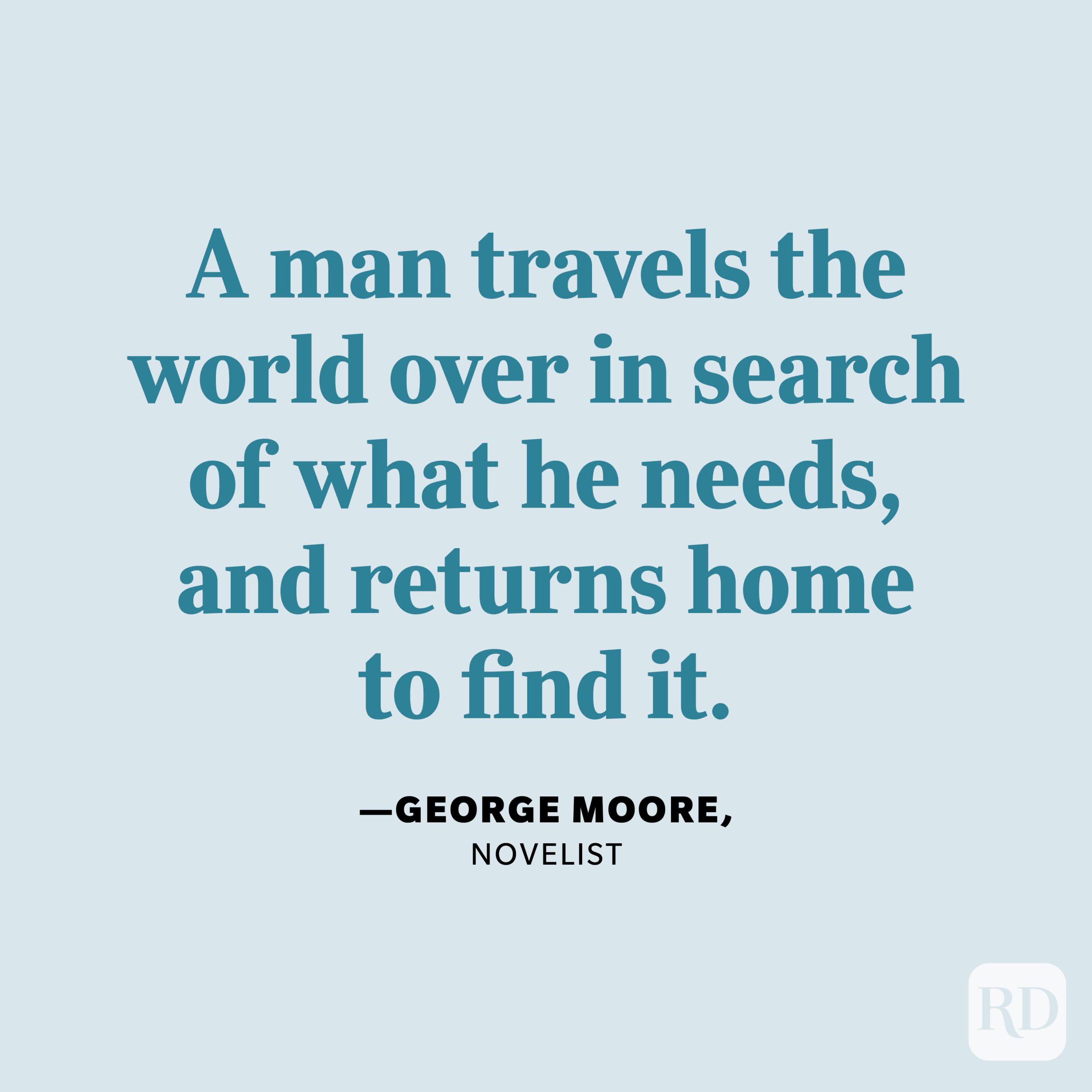 "A man travels the world over in search of what he needs, and returns home to find it." —George Moore, novelist