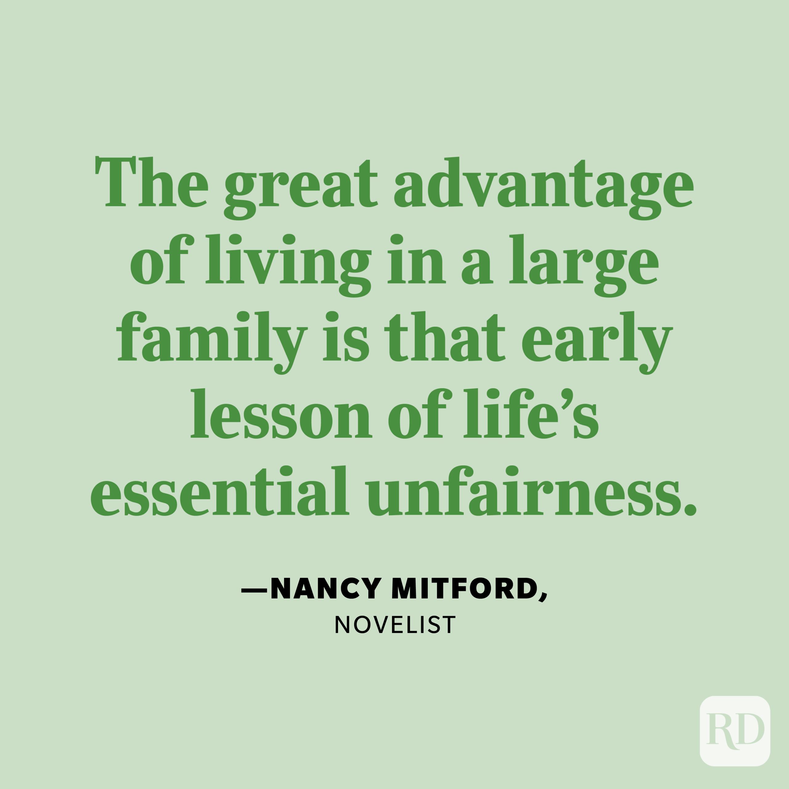 "The great advantage of living in a large family is that early lesson of life's essential unfairness." —Nancy Mitford, novelist