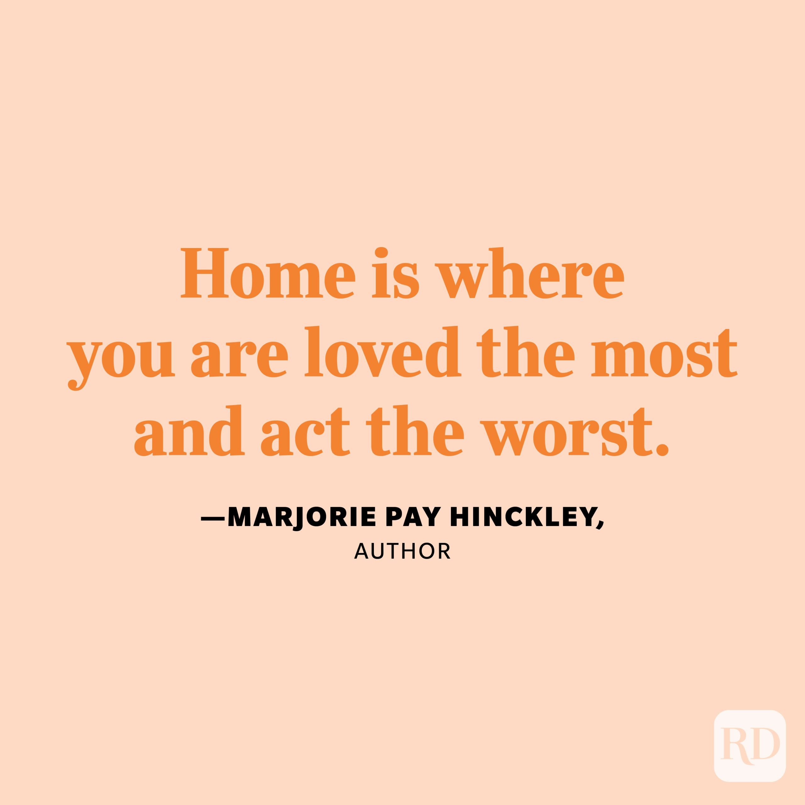 "Home is where you are loved the most and act the worst." —Marjorie Pay Hinckley, author