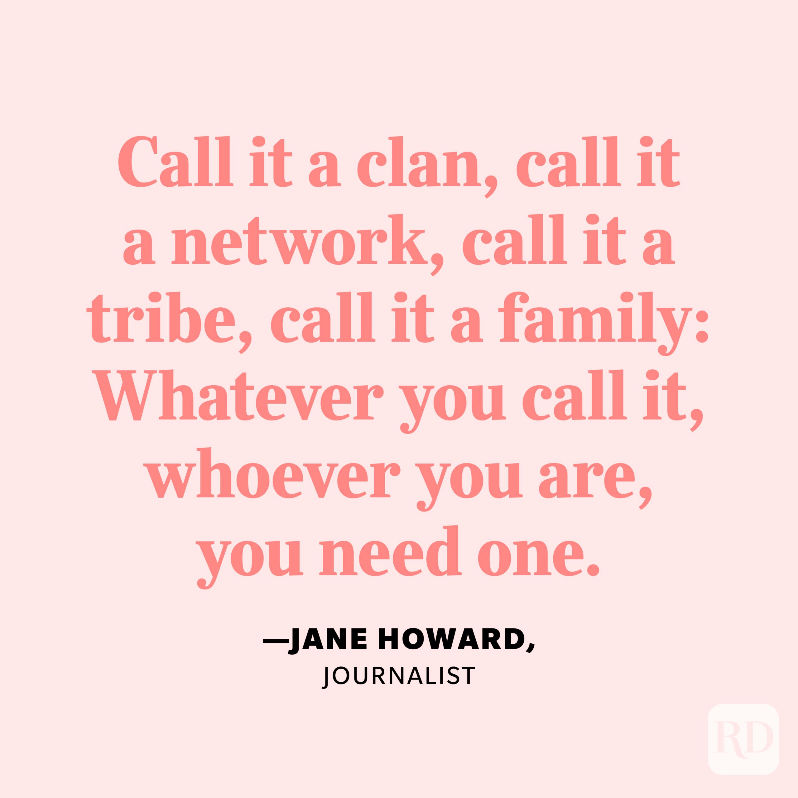 "Call it a clan, call it a network, call it a tribe, call it a family: Whatever you call it, whoever you are, you need one." —Jane Howard, journalist.