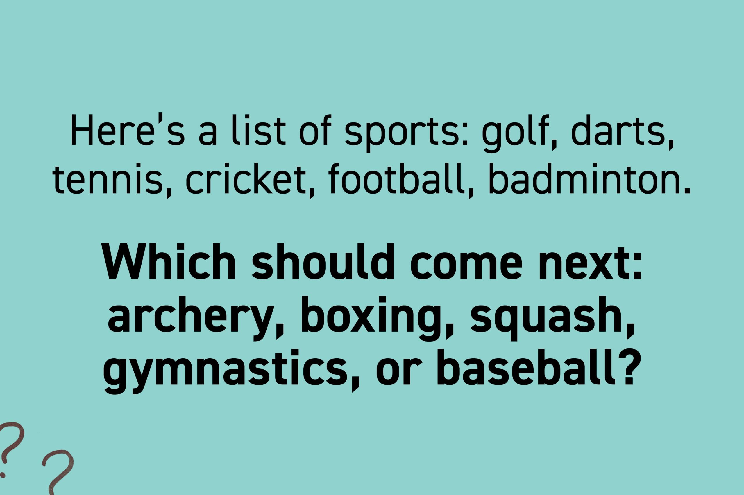 Here's a list of sports: golf, darts, tennis, cricket, football, badminton. Which should come next: archery, boxing, squash, gymnastics, or baseball?