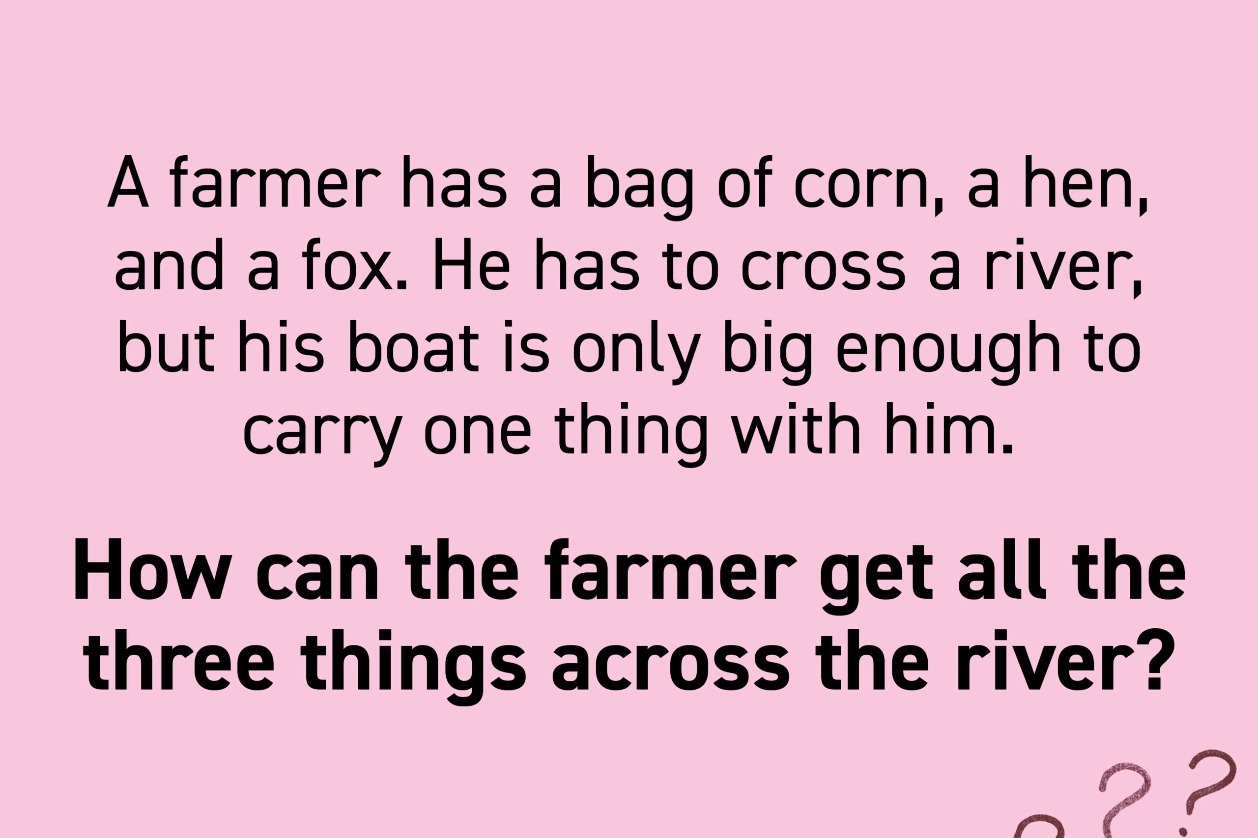 A farmer has a bag of corn, a hen, and a fox. He has to cross a river, but his boat is only big enough to carry one thing with him. If the hen is left with the corn, she will eat it. If the hen is left with the fox, the fox will eat the hen. How can the farmer get all the three things across the river?