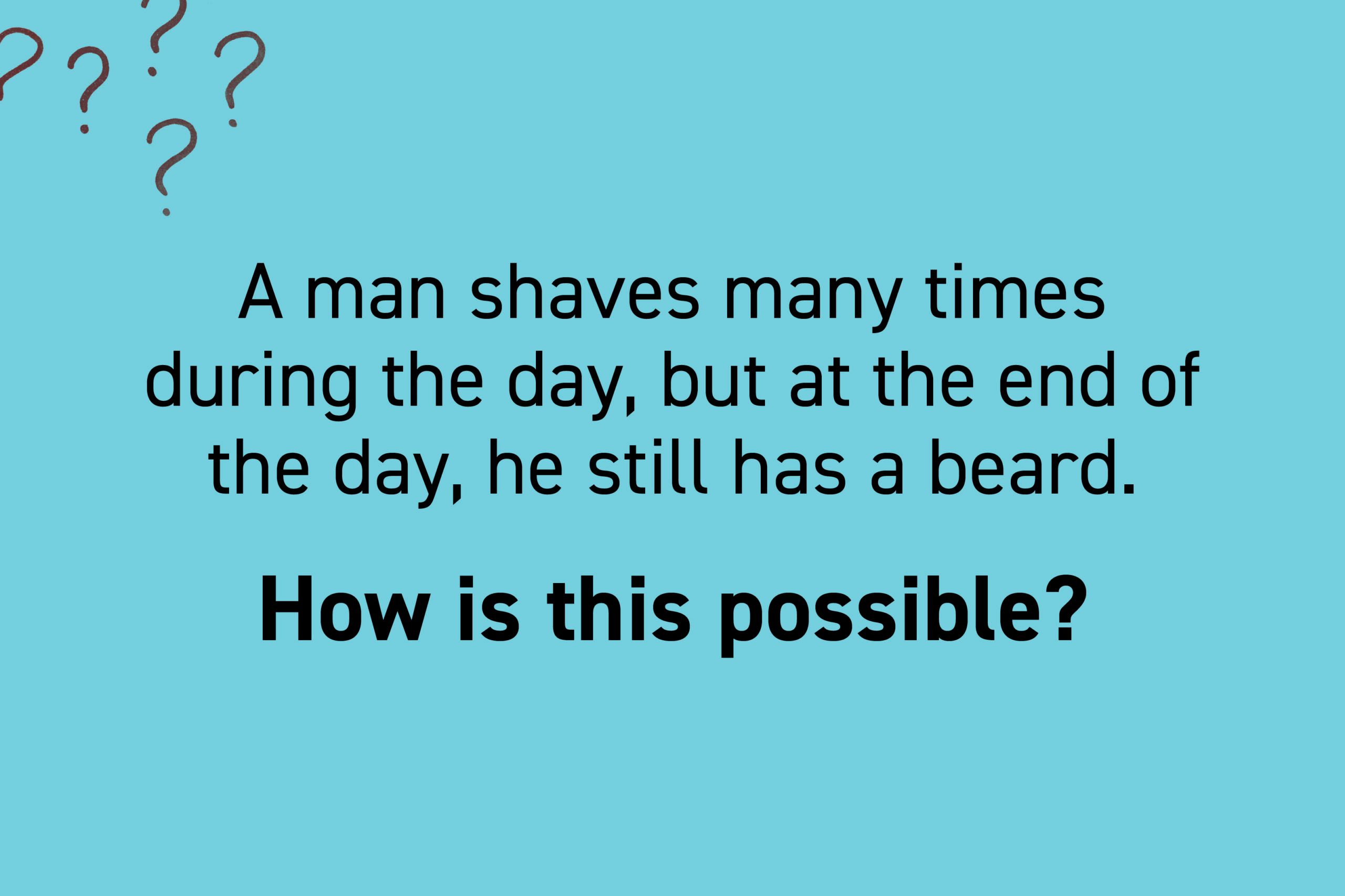 A man shaves many times during the day, but at the end of the day, he still has a beard. How is this possible?