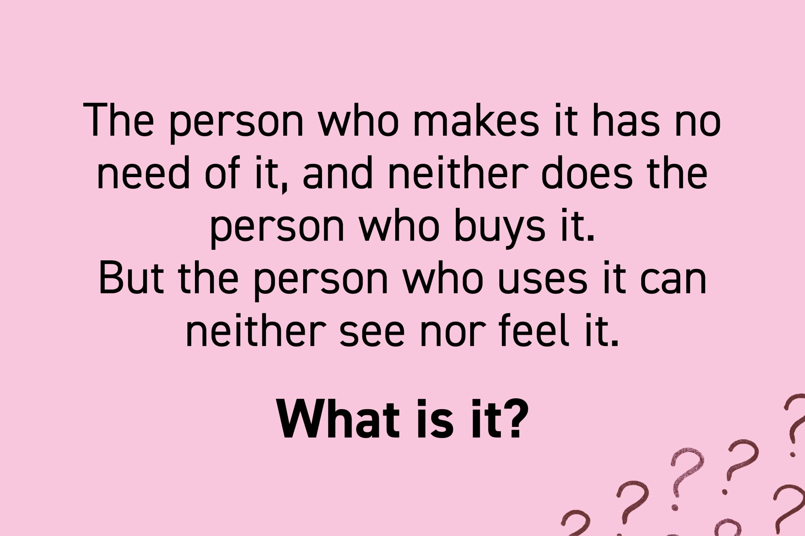 The person who makes it has no need of it, and neither does the person who buys it. But the person who uses it can neither see nor feel it. What is it?